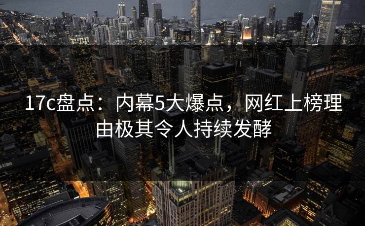 17c盘点:内幕5大爆点,网红上榜理由极其令人持续发酵 17c盘点:内幕5大爆点,网红上榜理由极其令人持续发酵