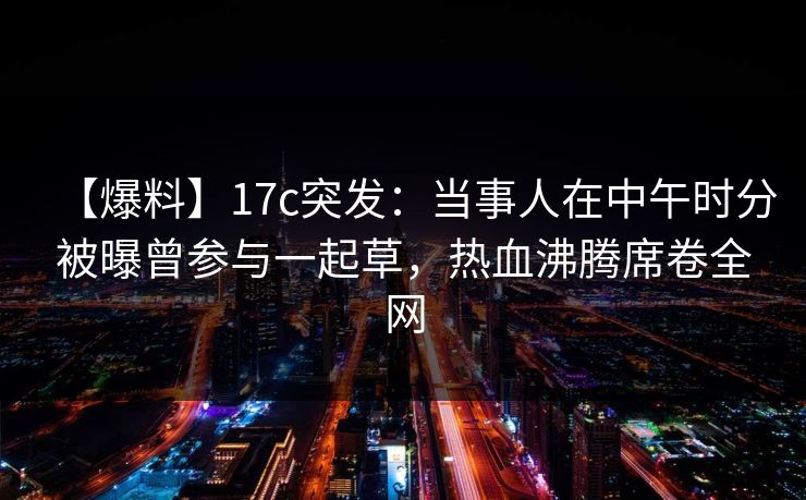 【爆料】17c突发:当事人在中午时分被曝曾参与一起草,热血沸腾席卷全网 【爆料】17c突发:当事人在中午时分被曝曾参与一起草,热血沸腾席卷全网