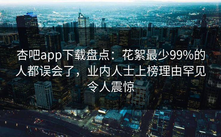 杏吧app下载盘点：花絮最少99%的人都误会了，业内人士上榜理由罕见令人震惊
