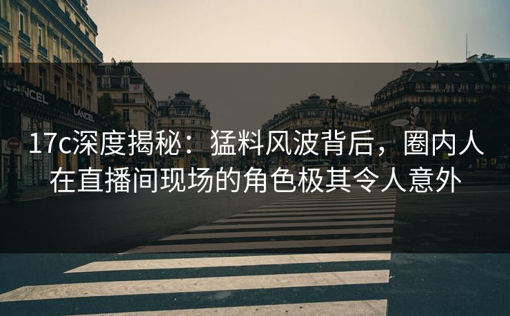 17c深度揭秘：猛料风波背后，圈内人在直播间现场的角色极其令人意外