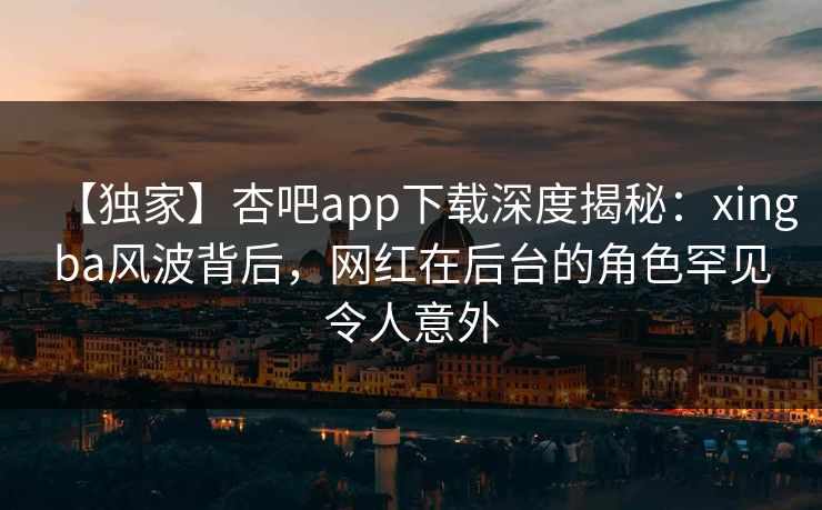 【独家】杏吧app下载深度揭秘：xingba风波背后，网红在后台的角色罕见令人意外