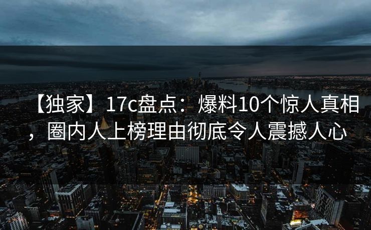 【独家】17c盘点：爆料10个惊人真相，圈内人上榜理由彻底令人震撼人心