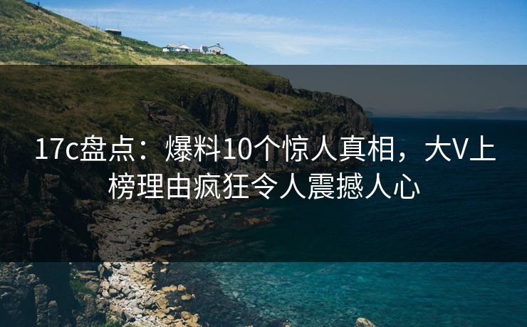 17c盘点：爆料10个惊人真相，大V上榜理由疯狂令人震撼人心