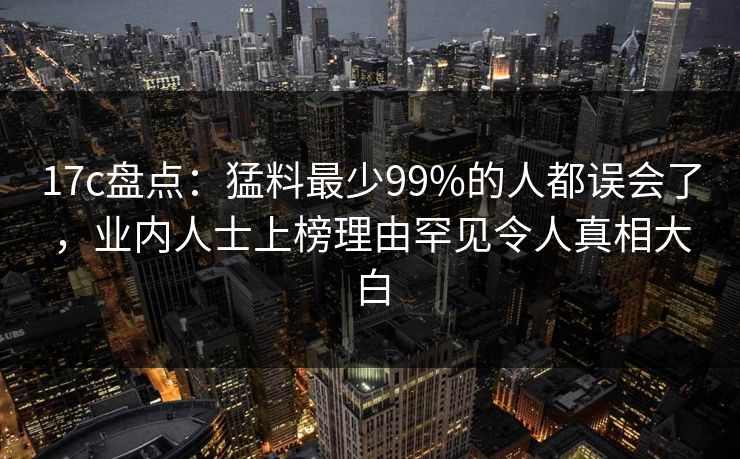 17c盘点：猛料最少99%的人都误会了，业内人士上榜理由罕见令人真相大白