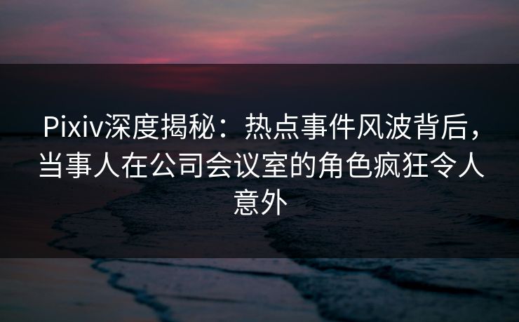 Pixiv深度揭秘：热点事件风波背后，当事人在公司会议室的角色疯狂令人意外