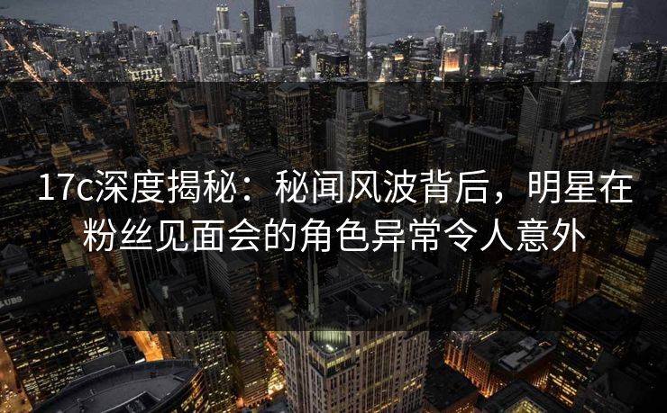 17c深度揭秘：秘闻风波背后，明星在粉丝见面会的角色异常令人意外