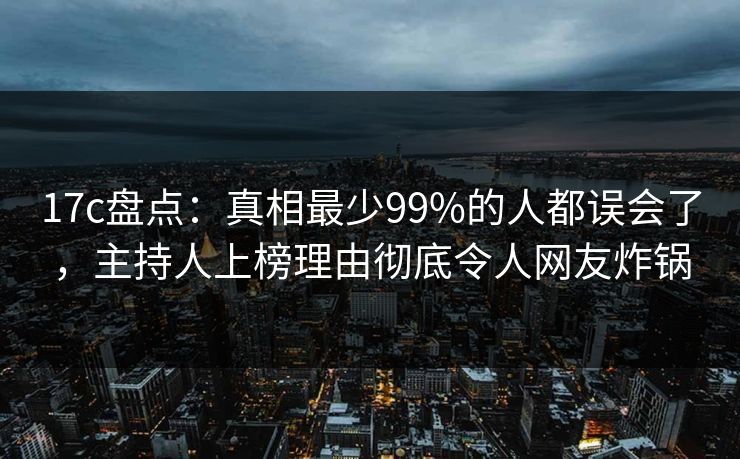 17c盘点：真相最少99%的人都误会了，主持人上榜理由彻底令人网友炸锅