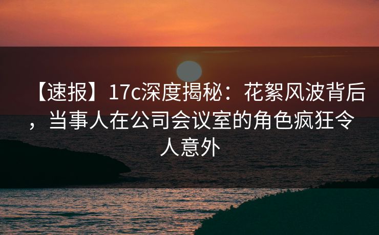 【速报】17c深度揭秘：花絮风波背后，当事人在公司会议室的角色疯狂令人意外