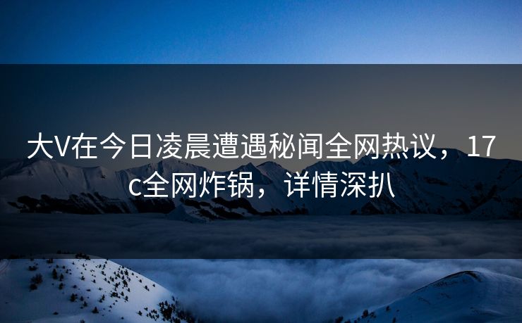 大V在今日凌晨遭遇秘闻全网热议，17c全网炸锅，详情深扒