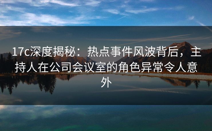 17c深度揭秘：热点事件风波背后，主持人在公司会议室的角色异常令人意外