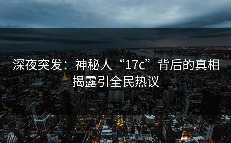 深夜突发：神秘人“17c”背后的真相揭露引全民热议