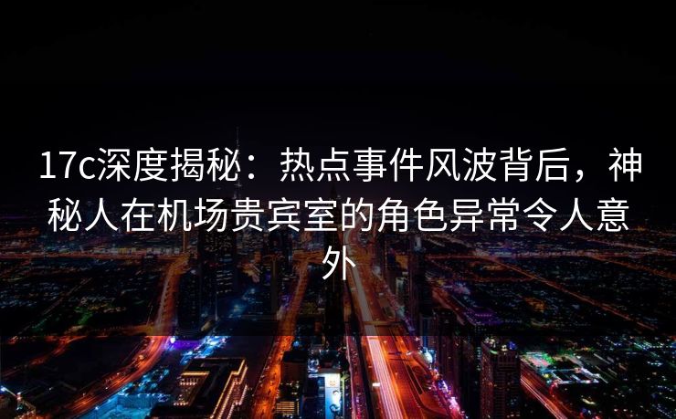 17c深度揭秘：热点事件风波背后，神秘人在机场贵宾室的角色异常令人意外