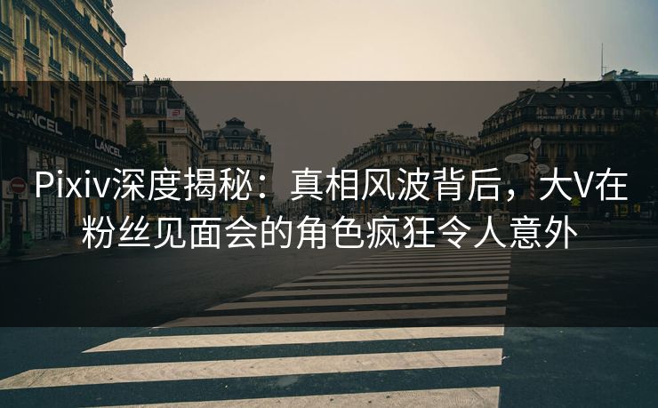 Pixiv深度揭秘：真相风波背后，大V在粉丝见面会的角色疯狂令人意外