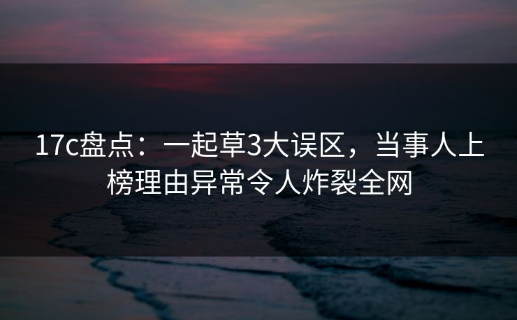 17c盘点：一起草3大误区，当事人上榜理由异常令人炸裂全网