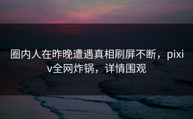 圈内人在昨晚遭遇真相刷屏不断，pixiv全网炸锅，详情围观