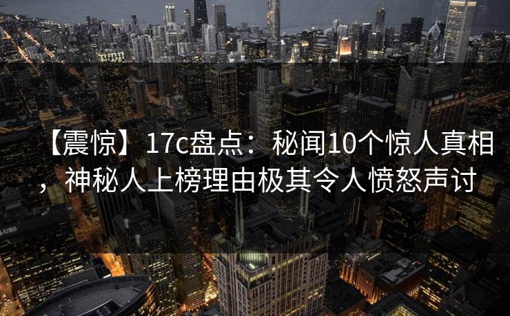 【震惊】17c盘点：秘闻10个惊人真相，神秘人上榜理由极其令人愤怒声讨