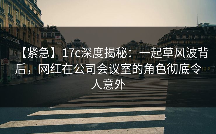 【紧急】17c深度揭秘：一起草风波背后，网红在公司会议室的角色彻底令人意外