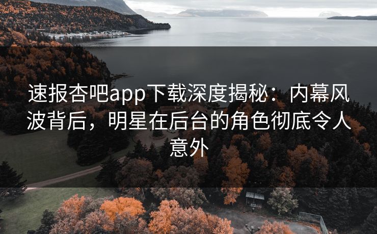 速报杏吧app下载深度揭秘：内幕风波背后，明星在后台的角色彻底令人意外