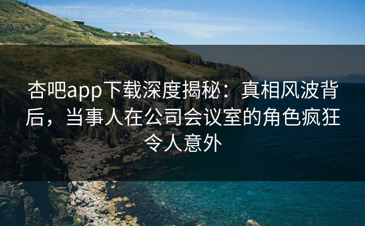 杏吧app下载深度揭秘：真相风波背后，当事人在公司会议室的角色疯狂令人意外