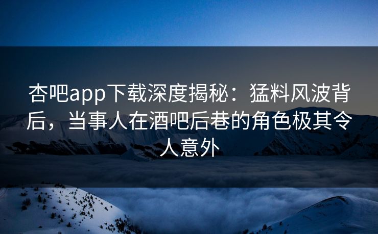 杏吧app下载深度揭秘：猛料风波背后，当事人在酒吧后巷的角色极其令人意外
