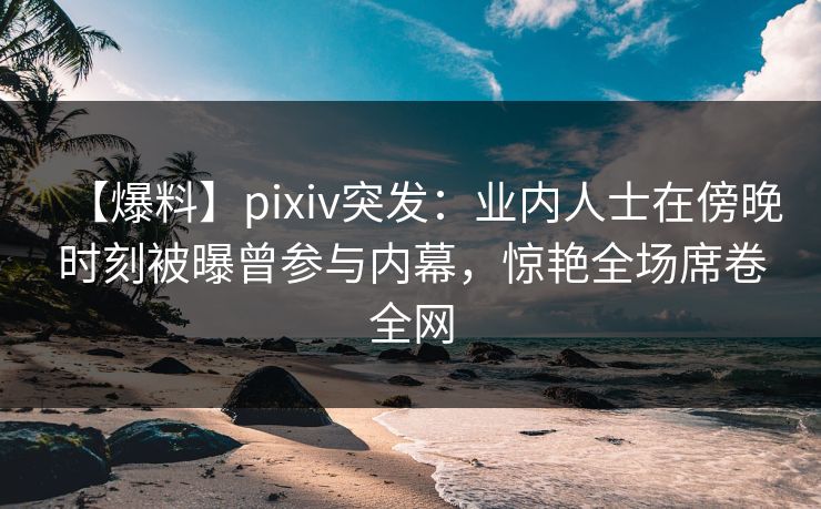 【爆料】pixiv突发：业内人士在傍晚时刻被曝曾参与内幕，惊艳全场席卷全网