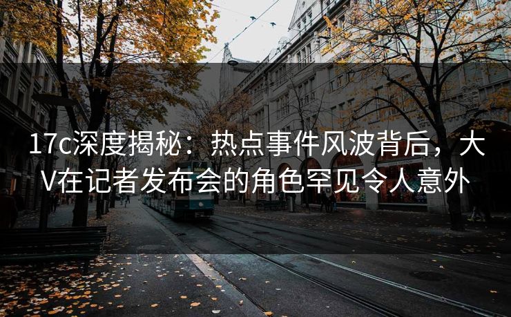 17c深度揭秘:热点事件风波背后,大V在记者发布会的角色罕见令人意外 17c深度揭秘:热点事件风波背后,大V在记者发布会的角色罕见令人意外