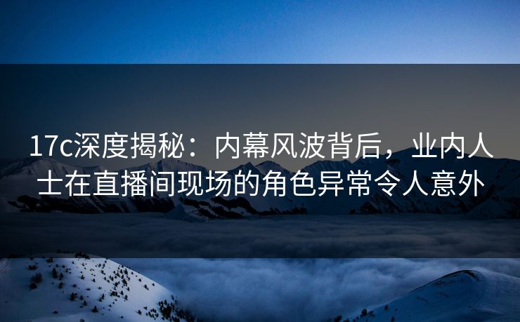 17c深度揭秘：内幕风波背后，业内人士在直播间现场的角色异常令人意外