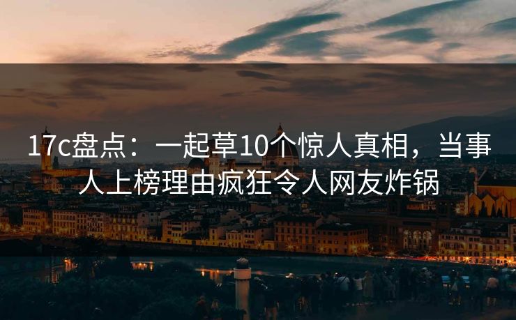 17c盘点:一起草10个惊人真相,当事人上榜理由疯狂令人网友炸锅 17c盘点:一起草10个惊人真相,当事人上榜理由疯狂令人网友炸锅