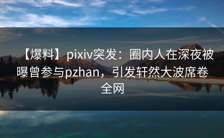 【爆料】pixiv突发：圈内人在深夜被曝曾参与pzhan，引发轩然大波席卷全网