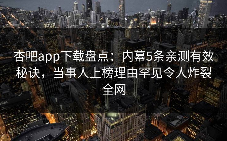 杏吧app下载盘点:内幕5条亲测有效秘诀,当事人上榜理由罕见令人炸裂全网 杏吧app下载盘点:内幕5条亲测有效秘诀,当事人上榜理由罕见令人炸裂全网