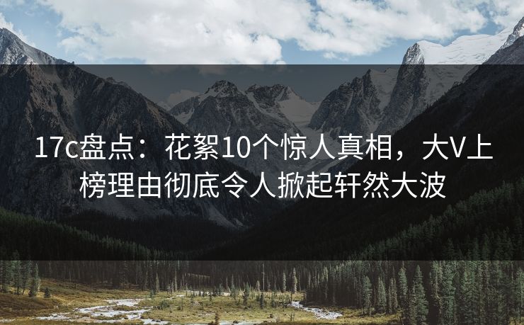 17c盘点:花絮10个惊人真相,大V上榜理由彻底令人掀起轩然大波 17c盘点:花絮10个惊人真相,大V上榜理由彻底令人掀起轩然大波