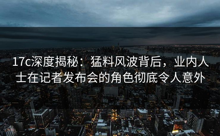 17c深度揭秘:猛料风波背后,业内人士在记者发布会的角色彻底令人意外 17c深度揭秘:猛料风波背后,业内人士在记者发布会的角色彻底令人意外