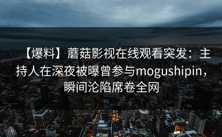【爆料】蘑菇影视在线观看突发:主持人在深夜被曝曾参与mogushipin,瞬间沦陷席卷全网 【爆料】蘑菇影视在线观看突发:主持人在深夜被曝曾参与mogushipin,瞬间沦陷席卷全网