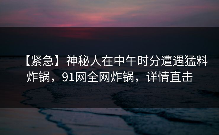 【紧急】神秘人在中午时分遭遇猛料炸锅，91网全网炸锅，详情直击