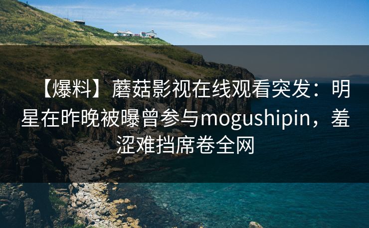 【爆料】蘑菇影视在线观看突发：明星在昨晚被曝曾参与mogushipin，羞涩难挡席卷全网