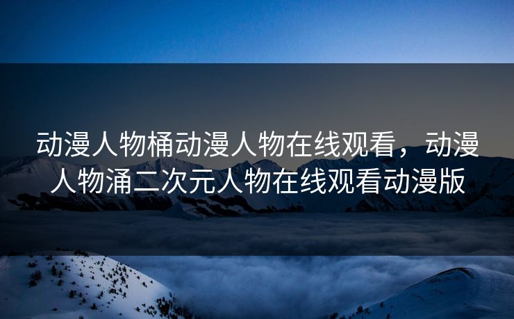 动漫人物桶动漫人物在线观看，动漫人物涌二次元人物在线观看动漫版