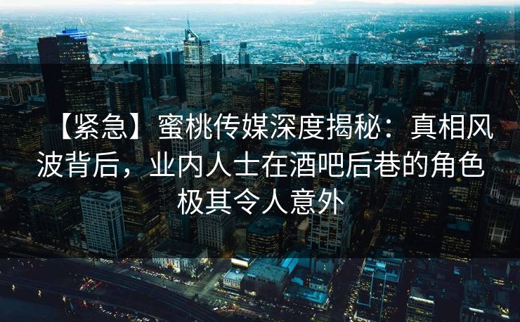 【紧急】蜜桃传媒深度揭秘：真相风波背后，业内人士在酒吧后巷的角色极其令人意外