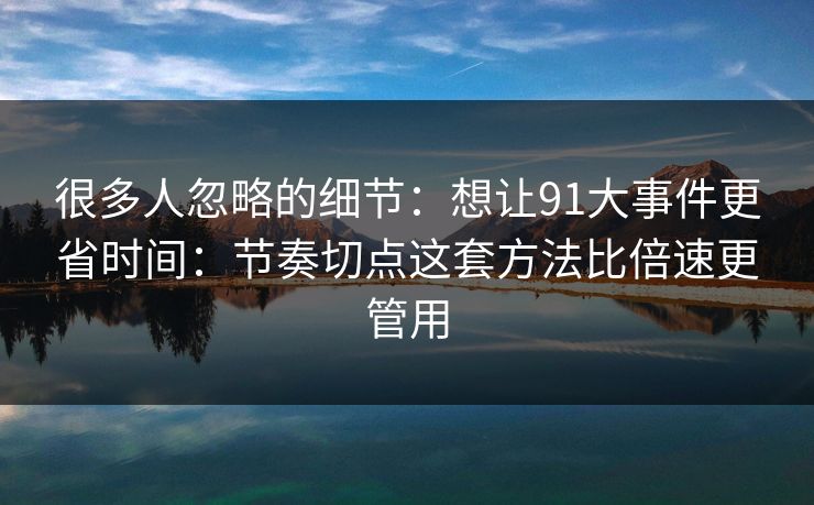 很多人忽略的细节：想让91大事件更省时间：节奏切点这套方法比倍速更管用