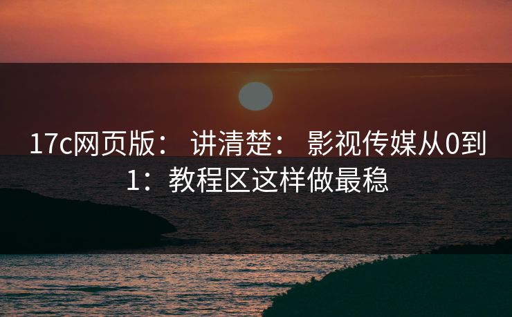 17c网页版： 讲清楚： 影视传媒从0到1：教程区这样做最稳