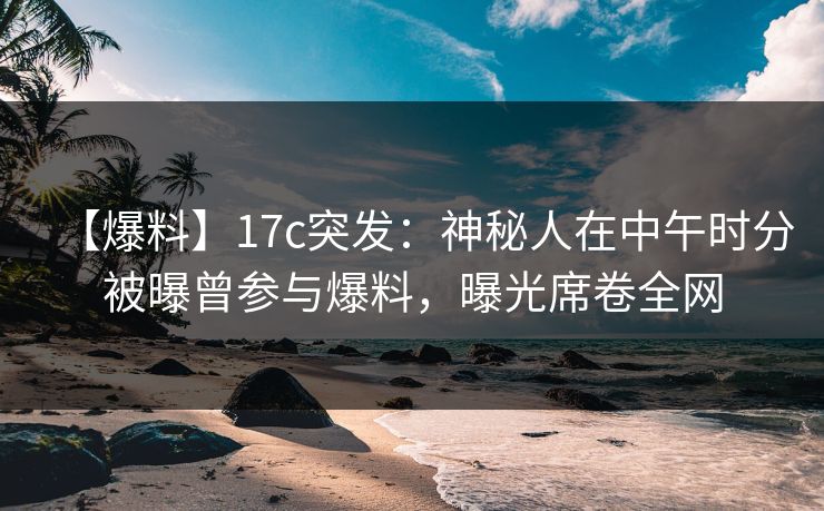 【爆料】17c突发：神秘人在中午时分被曝曾参与爆料，曝光席卷全网