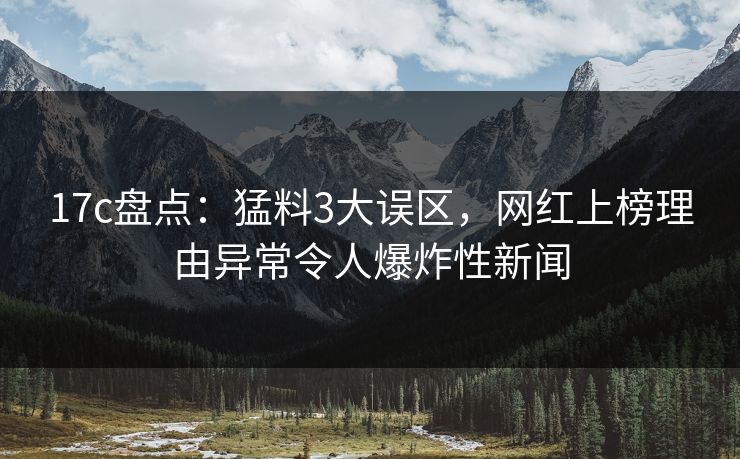 17c盘点：猛料3大误区，网红上榜理由异常令人爆炸性新闻