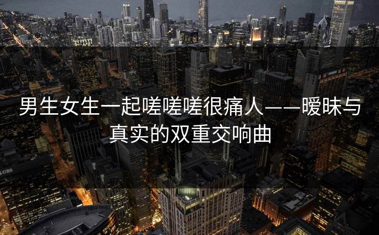 男生女生一起嗟嗟嗟很痛人——暧昧与真实的双重交响曲 男生女生一起嗟嗟嗟很痛人——暧昧与真实的双重交响曲