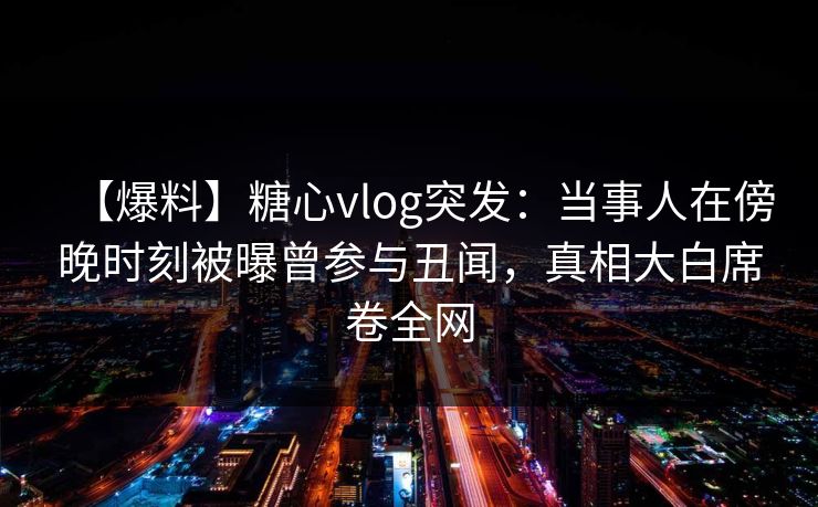 【爆料】糖心vlog突发：当事人在傍晚时刻被曝曾参与丑闻，真相大白席卷全网