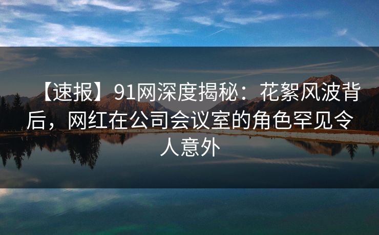 【速报】91网深度揭秘：花絮风波背后，网红在公司会议室的角色罕见令人意外