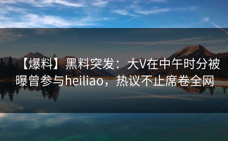 【爆料】黑料突发：大V在中午时分被曝曾参与heiliao，热议不止席卷全网