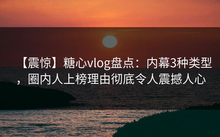 【震惊】糖心vlog盘点：内幕3种类型，圈内人上榜理由彻底令人震撼人心