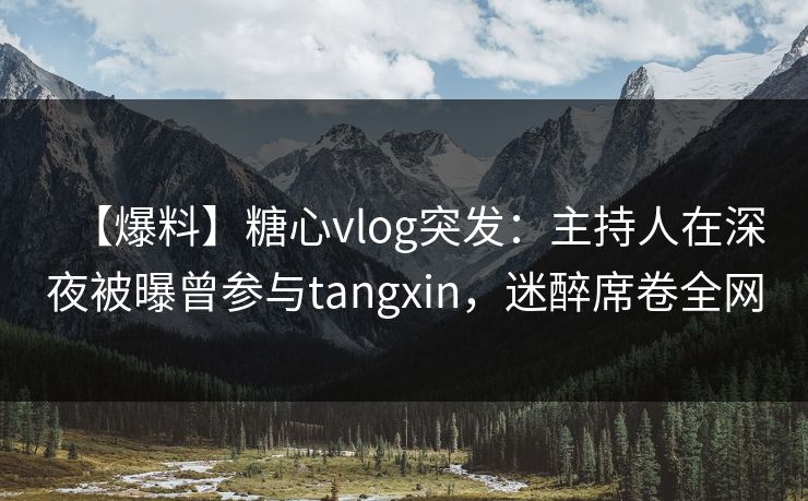 【爆料】糖心vlog突发：主持人在深夜被曝曾参与tangxin，迷醉席卷全网