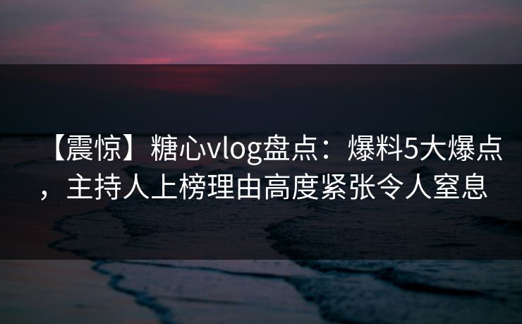 【震惊】糖心vlog盘点：爆料5大爆点，主持人上榜理由高度紧张令人窒息