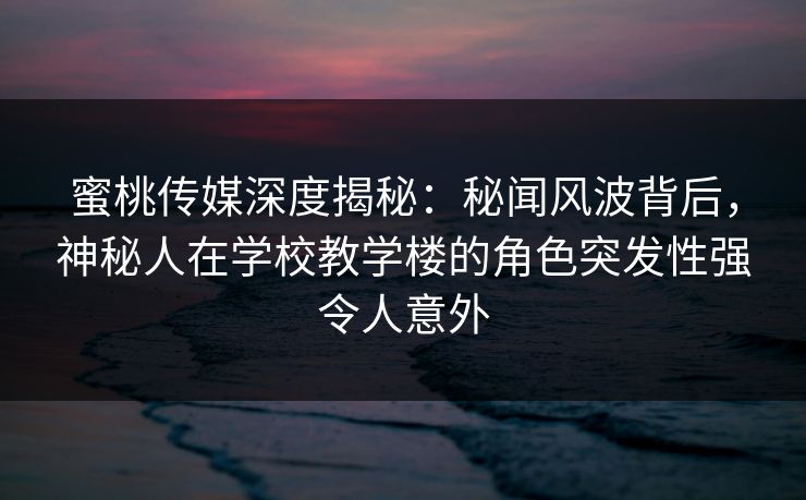蜜桃传媒深度揭秘：秘闻风波背后，神秘人在学校教学楼的角色突发性强令人意外