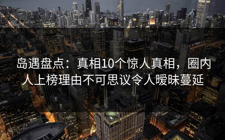 岛遇盘点：真相10个惊人真相，圈内人上榜理由不可思议令人暧昧蔓延